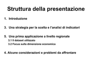 Struttura della presentazione
1. Introduzione

3. Una strategia per la scelta e l’analisi di indicatori

5. Una prima applicazione a livello regionale
  3.1 Il dataset utilizzato
  3.2 Focus sulla dimensione economica


4. Alcune considerazioni e problemi da affrontare
 
