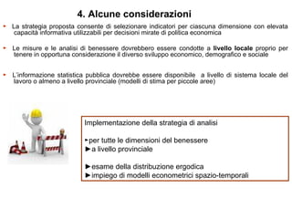 4. Alcune considerazioni
► La strategia proposta consente di selezionare indicatori per ciascuna dimensione con elevata
   capacità informativa utilizzabili per decisioni mirate di politica economica

► Le misure e le analisi di benessere dovrebbero essere condotte a livello locale proprio per
  tenere in opportuna considerazione il diverso sviluppo economico, demografico e sociale


► L’informazione statistica pubblica dovrebbe essere disponibile a livello di sistema locale del
  lavoro o almeno a livello provinciale (modelli di stima per piccole aree)




                           Implementazione della strategia di analisi

                           ►per tutte le dimensioni del benessere
                           ►a livello provinciale

                           ►esame della distribuzione ergodica
                           ►impiego di modelli econometrici spazio-temporali
 