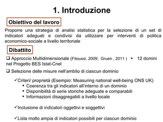 1. Introduzione
 Obiettivo del lavoro
Proporre una strategia di analisi statistica per la selezione di un set di
indicatori adeguati e condivisi da utilizzare per interventi di politica
economico-sociale a livello territoriale

 Dibattito
 Approccio Multidimensionale (Fitoussi, 2009; Gruen , 2011 ) ► 12 domini
nel Progetto BES Istat-Cnel
 Selezione delle misure nell’ambito di ciascun dominio

    Criteri/ proprietà (Esempio: Measuring national well-being ONS UK)
        Coerenza tra gli indicatori all’interno di un dominio
        Disponibilità di serie storiche adeguate e comparabili
        Informazioni disaggregabili a livello locale

    Inclusione di indicatori oggettivi e soggettivi

    Lista molto ampia di indicatori possibili per ciascun dominio
 