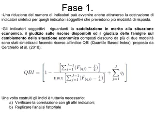 Fase 1.
-Una riduzione del numero di indicatori può avvenire anche attraverso la costruzione di
indicatori sintetici per quegli indicatori soggettivi che prevedono più modalità di risposta.

-Gli indicatori soggettivi riguardanti la soddisfazione in merito alla situazione
economica, il giudizio sulle risorse disponibili ed il giudizio delle famiglie sul
cambiamento della situazione economica composti ciascuno da più di due modalità
sono stati sintetizzati facendo ricorso all’indice QBI (Quantile Based Index) proposto da
Cerchiello et al. (2010):




Una volta costruiti gli indici è tuttavia necessario:
    a) Verificare la correlazione con gli altri indicatori;
    b) Replicare l’analisi fattoriale
 
