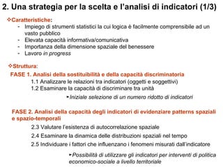 2. Una strategia per la scelta e l’analisi di indicatori (1/3)
 Caratteristiche:
    - Impiego di strumenti statistici la cui logica è facilmente comprensibile ad un
      vasto pubblico
    - Elevata capacità informativa/comunicativa
    - Importanza della dimensione spaziale del benessere
    - Lavoro in progress

 Struttura:
  FASE 1. Analisi della sostituibilità e della capacità discriminatoria
         1.1 Analizzare le relazioni tra indicatori (oggetti e soggettivi)
         1.2 Esaminare la capacità di discriminare tra unità
                          ►Iniziale selezione di un numero ridotto di indicatori

   FASE 2. Analisi della capacità degli indicatori di evidenziare patterns spaziali
   e spazio-temporali
           2.3 Valutare l’esistenza di autocorrelazione spaziale
           2.4 Esaminare la dinamica delle distribuzioni spaziali nel tempo
           2.5 Individuare i fattori che influenzano i fenomeni misurati dall’indicatore
                           ►Possibilità di utilizzare gli indicatori per interventi di politica
                           economico-sociale a livello territoriale
 