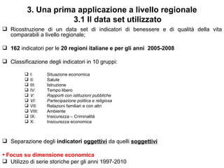 3. Una prima applicazione a livello regionale
                      3.1 Il data set utilizzato
 Ricostruzione di un data set di indicatori di benessere e di qualità della vita
  comparabili a livello regionale;

 162 indicatori per le 20 regioni italiane e per gli anni 2005-2008

 Classificazione degli indicatori in 10 gruppi:

            I:      Situazione economica
            II:     Salute
            III:    Istruzione
            IV:     Tempo libero
            V:      Rapporti con istituzioni pubbliche
            VI:     Partecipazione politica e religiosa
            VII:    Relazioni familiari e con altri
            VIII:   Ambiente
            IX:     Insicurezza – Criminalità
            X:      Insicurezza economica



 Separazione degli indicatori oggettivi da quelli soggettivi

►Focus su dimensione economica
 Utilizzo di serie storiche per gli anni 1997-2010
 