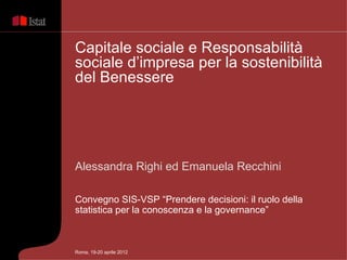 Capitale sociale e Responsabilità
sociale d’impresa per la sostenibilità
del Benessere




Alessandra Righi ed Emanuela Recchini

Convegno SIS-VSP “Prendere decisioni: il ruolo della
statistica per la conoscenza e la governance”



Roma, 19-20 aprile 2012
 
