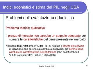 Indici edonistici e stima del PIL negli USA

 Problemi nella valutazione edonistica

 Problema teorico: qualitativo

 Il prezzo di mercato non sarebbe un segnale adeguato per
     stimare le caratteristiche del bene presente nel mercato

 Nel caso degli Affitti (10,51% del PIL) si rivaluta il prezzo del servizio
   di locazione non perché sia cambiato il servizio, ma perché sono
   cambiate le caratteristiche dell’abitazione (che costituirebbe l’
   “affitto capitalizzato”; Fisher, 1930-2006)



                                Serafini 19 aprile 2012                       7
 