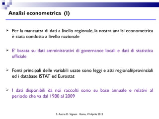 Analisi econometrica (I)


   Per la mancanza di dati a livello regionale, la nostra analisi econometrica
    è stata condotta a livello nazionale

   E’ basata su dati amministrativi di governance locali e dati di statistica
    ufficiale

   Fonti principali delle variabili usate sono leggi e atti regionali/provinciali
    ed i database ISTAT ed Eurostat

   I dati disponibili da noi raccolti sono su base annuale e relativi al
    periodo che va dal 1980 al 2009


                            S. Auci e D. Vignani Roma, 19 Aprile 2012
 