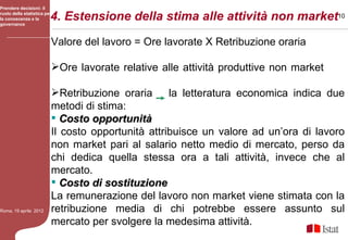 Prendere decisioni: il

la conoscenza e la
governance
                         4. Estensione della stima alle attività non market10
ruolo della statistica per




                         Valore del lavoro = Ore lavorate X Retribuzione oraria

                         Ore lavorate relative alle attività produttive non market

                         Retribuzione oraria      la letteratura economica indica due
                         metodi di stima:
                          Costo opportunità
                         Il costo opportunità attribuisce un valore ad un’ora di lavoro
                         non market pari al salario netto medio di mercato, perso da
                         chi dedica quella stessa ora a tali attività, invece che al
                         mercato.
                          Costo di sostituzione
                         La remunerazione del lavoro non market viene stimata con la
Roma, 19 aprile 2012     retribuzione media di chi potrebbe essere assunto sul
                         mercato per svolgere la medesima attività.
 