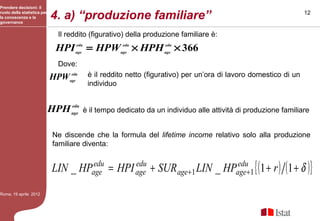Prendere decisioni: il
ruolo della statistica per
la conoscenza e la
governance
                             4. a) “produzione familiare”                                                          12


                               Il reddito (figurativo) della produzione familiare è:
                              HPI    edu
                                    age
                                            = HPW       edu
                                                       age
                                                              × HPH   edu
                                                                      age
                                                                            × 366
                               Dove:
                             HPWage
                                 edu        è il reddito netto (figurativo) per un’ora di lavoro domestico di un
                                            individuo


                             HPH age
                                 edu
                                           è il tempo dedicato da un individuo alle attività di produzione familiare


                              Ne discende che la formula del lifetime income relativo solo alla produzione
                              familiare diventa:


                             LIN _ HPage = HPI age + SUR age +1 LIN _ HPage +1 { (1 + r ) (1 + δ )}
                                      edu      edu                       edu


Roma, 19 aprile 2012
 