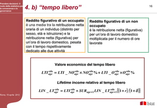 Prendere decisioni: il
ruolo della statistica per
la conoscenza e la
governance
                             4. b) “tempo libero”                                                              16




                             Reddito figurativo di un occupato          Reddito figurativo di un non
                             è una media tra la retribuzione netta      occupato
                             oraria di un individuo (distinto per       è la retribuzione netta (figurativa)
                             sesso, età e istruzione) e la              per un’ora di lavoro domestico
                             retribuzione netta (figurativa) per        moltiplicata per il numero di ore
                             un’ora di lavoro domestico, pesata
                                               domestico                lavorate
                             con il tempo rispettivamente
                             dedicato alle due attività


                                                Valore economico del tempo libero
                                          edu            edu      edu             edu     edu
                                      LTI age = LTI _ NO age × NO age % + LTI _ O age × O age %

                                                 Lifetime income relativo al tempo libero

                                     LIN _ LTage = LTI age + SURage +1 LIN _ LTage +1 { ( 1 + r ) ( 1 + δ )}
                                              edu      edu                      edu

Roma, 19 aprile 2012
 