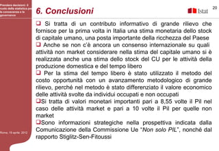 Prendere decisioni: il
                                                                                                     20
                             6. Conclusioni
ruolo della statistica per
la conoscenza e la
governance


                              Si tratta di un contributo informativo di grande rilievo che
                             fornisce per la prima volta in Italia una stima monetaria dello stock
                             di capitale umano, una posta importante della ricchezza del Paese
                              Anche se non c’è ancora un consenso internazionale su quali
                             attività non market considerare nella stima del capitale umano si è
                             realizzata anche una stima dello stock del CU per le attività della
                             produzione domestica e del tempo libero
                              Per la stima del tempo libero è stato utilizzato il metodo del
                             costo opportunità con un avanzamento metodologico di grande
                             rilievo, perché nel metodo è stato differenziato il valore economico
                             delle attività svolte da individui occupati e non occupati
                             Si tratta di valori monetari importanti pari a 8,55 volte il Pil nel
                             caso delle attività market e pari a 10 volte il Pil per quelle non
                             market
                             Sono informazioni strategiche nella prospettiva indicata dalla
Roma, 19 aprile 2012
                             Comunicazione della Commissione Ue “Non solo PIL”, nonché dal
                             rapporto Stiglitz-Sen-Fitoussi
 
