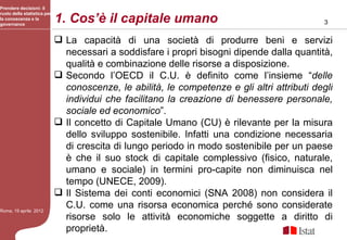 Prendere decisioni: il

                             1. Cos’è il capitale umano
ruolo della statistica per
la conoscenza e la
governance                                                                                    3

                              La capacità di una società di produrre beni e servizi
                               necessari a soddisfare i propri bisogni dipende dalla quantità,
                               qualità e combinazione delle risorse a disposizione.
                              Secondo l’OECD il C.U. è definito come l’insieme “delle
                               conoscenze, le abilità, le competenze e gli altri attributi degli
                               individui che facilitano la creazione di benessere personale,
                               sociale ed economico”.
                              Il concetto di Capitale Umano (CU) è rilevante per la misura
                               dello sviluppo sostenibile. Infatti una condizione necessaria
                               di crescita di lungo periodo in modo sostenibile per un paese
                               è che il suo stock di capitale complessivo (fisico, naturale,
                               umano e sociale) in termini pro-capite non diminuisca nel
                               tempo (UNECE, 2009).
                              Il Sistema dei conti economici (SNA 2008) non considera il
Roma, 19 aprile 2012
                               C.U. come una risorsa economica perché sono considerate
                               risorse solo le attività economiche soggette a diritto di
                               proprietà.
 