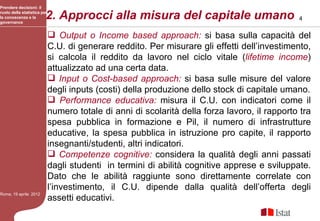Prendere decisioni: il

la conoscenza e la
governance
                         2. Approcci alla misura del capitale umano
ruolo della statistica per
                                                                                               4


                              Output o Income based approach: si basa sulla capacità del
                             C.U. di generare reddito. Per misurare gli effetti dell’investimento,
                             si calcola il reddito da lavoro nel ciclo vitale (lifetime income)
                             attualizzato ad una certa data.
                              Input o Cost-based approach: si basa sulle misure del valore
                             degli inputs (costi) della produzione dello stock di capitale umano.
                              Performance educativa: misura il C.U. con indicatori come il
                             numero totale di anni di scolarità della forza lavoro, il rapporto tra
                             spesa pubblica in formazione e Pil, il numero di infrastrutture
                             educative, la spesa pubblica in istruzione pro capite, il rapporto
                             insegnanti/studenti, altri indicatori.
                              Competenze cognitive: considera la qualità degli anni passati
                             dagli studenti in termini di abilità cognitive apprese e sviluppate.
                             Dato che le abilità raggiunte sono direttamente correlate con
                             l’investimento, il C.U. dipende dalla qualità dell’offerta degli
Roma, 19 aprile 2012
                             assetti educativi.
 