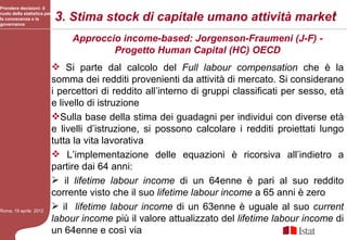 Prendere decisioni: il
ruolo della statistica per
la conoscenza e la
governance
                             3. Stima stock di capitale umano attività market5
                                  Approccio income-based: Jorgenson-Fraumeni (J-F) -
                                          Progetto Human Capital (HC) OECD
                              Si parte dal calcolo del Full labour compensation che è la
                             somma dei redditi provenienti da attività di mercato. Si considerano
                             i percettori di reddito all’interno di gruppi classificati per sesso, età
                             e livello di istruzione
                             Sulla base della stima dei guadagni per individui con diverse età
                             e livelli d’istruzione, si possono calcolare i redditi proiettati lungo
                             tutta la vita lavorativa
                              L’implementazione delle equazioni è ricorsiva all’indietro a
                             partire dai 64 anni:
                              il lifetime labour income di un 64enne è pari al suo reddito
                             corrente visto che il suo lifetime labour income a 65 anni è zero
Roma, 19 aprile 2012
                              il lifetime labour income di un 63enne è uguale al suo current
                             labour income più il valore attualizzato del lifetime labour income di
                             un 64enne e così via
 