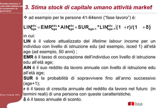 Prendere decisioni: il
ruolo della statistica per
la conoscenza e la
governance
                             3. Stima stock di capitale umano attività market6
                              ad esempio per le persone 41-64enni (“fase lavoro”) è:

                             LINedu = EMRedu * AINedu + SURage+1 * LINedu+1{(1 + r)/(1
                                age      age      age                 age                      }
                                                                                            + δ)
                             in cui:
                             LIN è il valore attualizzato del lifetime labour income per un
                             individuo con livello di istruzione edu (ad esempio, isced 1) all’età
                             age (ad esempio, 50 anni) ;
                             EMR è il tasso di occupazione dell’individuo con livello di istruzione
                             edu all’età age;
                             AIN è il suo reddito da lavoro annuale con livello di istruzione edu
                             all’età age;
                             SUR è la probabilità di sopravvivere fino all’anno successivo
                             (age+1);
                             r è il tasso di crescita annuale del reddito da lavoro nel futuro (in
Roma, 19 aprile 2012         termini reali) di una persona con queste caratteristiche;
                             δ è il tasso annuale di sconto.
 
