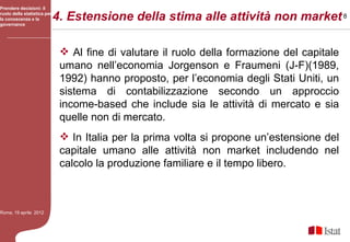 Prendere decisioni: il
ruolo della statistica per
la conoscenza e la
governance
                             4. Estensione della stima alle attività non market 8

                               Al fine di valutare il ruolo della formazione del capitale
                              umano nell’economia Jorgenson e Fraumeni (J-F)(1989,
                              1992) hanno proposto, per l’economia degli Stati Uniti, un
                              sistema di contabilizzazione secondo un approccio
                              income-based che include sia le attività di mercato e sia
                              quelle non di mercato.
                               In Italia per la prima volta si propone un’estensione del
                              capitale umano alle attività non market includendo nel
                              calcolo la produzione familiare e il tempo libero.



Roma, 19 aprile 2012
 