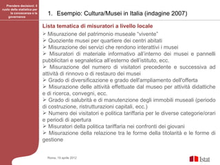 Prendere decisioni: il
ruolo della statistica per
      la conoscenza e la
    governance
                               1. Esempio: Cultura/Musei in Italia (indagine 2007)

                             Lista tematica di misuratori a livello locale
                              Misurazione del patrimonio museale “vivente”
                              Quoziente musei per quartiere dei centri abitati
                              Misurazione dei servizi che rendono interattivi i musei
                              Misuratori di materiale informativo all’interno dei musei e pannelli
                             pubblicitari e segnaletica all’esterno dell’istituto, ecc.
                              Misurazione del numero di visitatori precedente e successiva ad
                             attività di rinnovo o di restauro dei musei
                              Grado di diversificazione e grado dell'ampliamento dell'offerta
                              Misurazione delle attività effettuate dal museo per attività didattiche
                             e di ricerca, convegni, ecc.
                              Grado di salubrità e di manutenzione degli immobili museali (periodo
                             di costruzione, ristrutturazioni capitali, ecc.)
                              Numero dei visitatori e politica tariffaria per le diverse categorie/orari
                             e periodi di apertura
                              Misuratori della politica tariffaria nei confronti dei giovani
                              Misurazione della relazione tra le forme della titolarità e le forme di
                             gestione


                               Roma, 19 aprile 2012
 