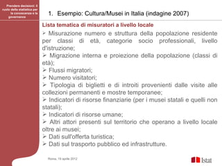 Prendere decisioni: il
ruolo della statistica per
      la conoscenza e la
    governance
                                 1. Esempio: Cultura/Musei in Italia (indagine 2007)
                             Lista tematica di misuratori a livello locale
                               Misurazione numero e struttura della popolazione residente
                             per classi di età, categorie socio professionali, livello
                             d'istruzione;
                              Migrazione interna e proiezione della popolazione (classi di
                             età);
                              Flussi migratori;
                              Numero visitatori;
                              Tipologia di biglietti e di introiti provenienti dalle visite alle
                             collezioni permanenti e mostre temporanee;
                              Indicatori di risorse finanziarie (per i musei statali e quelli non
                             statali);
                              Indicatori di risorse umane;
                              Altri attori presenti sul territorio che operano a livello locale
                             oltre ai musei;
                              Dati sull'offerta turistica;
                              Dati sul trasporto pubblico ed infrastrutture.

                                 Roma, 19 aprile 2012
 