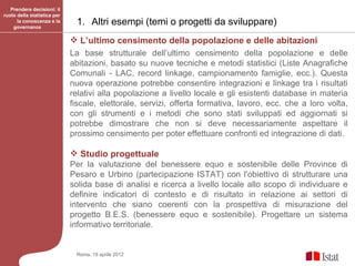 Prendere decisioni: il
ruolo della statistica per
      la conoscenza e la
    governance
                              1. Altri esempi (temi o progetti da sviluppare)
                              L’ultimo censimento della popolazione e delle abitazioni
                             La base strutturale dell’ultimo censimento della popolazione e delle
                             abitazioni, basato su nuove tecniche e metodi statistici (Liste Anagrafiche
                             Comunali - LAC, record linkage, campionamento famiglie, ecc.). Questa
                             nuova operazione potrebbe consentire integrazioni e linkage tra i risultati
                             relativi alla popolazione a livello locale e gli esistenti database in materia
                             fiscale, elettorale, servizi, offerta formativa, lavoro, ecc. che a loro volta,
                             con gli strumenti e i metodi che sono stati sviluppati ed aggiornati si
                             potrebbe dimostrare che non si deve necessariamente aspettare il
                             prossimo censimento per poter effettuare confronti ed integrazione di dati.

                              Studio progettuale
                             Per la valutazione del benessere equo e sostenibile delle Province di
                             Pesaro e Urbino (partecipazione ISTAT) con l'obiettivo di strutturare una
                             solida base di analisi e ricerca a livello locale allo scopo di individuare e
                             definire indicatori di contesto e di risultato in relazione ai settori di
                             intervento che siano coerenti con la prospettiva di misurazione del
                             progetto B.E.S. (benessere equo e sostenibile). Progettare un sistema
                             informativo territoriale.


                              Roma, 19 aprile 2012
 