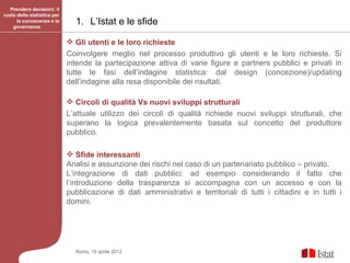 Prendere decisioni: il
ruolo della statistica per
      la conoscenza e la
    governance
                               1. L’Istat e le sfide

                              Gli utenti e le loro richieste
                             Coinvolgere meglio nel processo produttivo gli utenti e le loro richieste. Si
                             intende la partecipazione attiva di varie figure e partners pubblici e privati in
                             tutte le fasi dell’indagine statistica: dal design (concezione)/updating
                             dell’indagine alla resa disponibile dei risultati.

                              Circoli di qualità Vs nuovi sviluppi strutturali
                             L’attuale utilizzo dei circoli di qualità richiede nuovi sviluppi strutturali, che
                             superano la logica prevalentemente basata sul concetto del produttore
                             pubblico.

                              Sfide interessanti
                             Analisi e assunzione dei rischi nel caso di un partenariato pubblico – privato.
                             L’integrazione di dati pubblici: ad esempio considerando il fatto che
                             l’introduzione della trasparenza si accompagna con un accesso e con la
                             pubblicazione di dati amministrativi e territoriali di tutti i cittadini e in tutti i
                             domini.




                               Roma, 19 aprile 2012
 