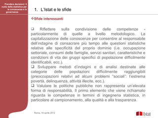 Prendere decisioni: il
ruolo della statistica per
      la conoscenza e la
    governance
                                 1. L’Istat e le sfide
                             Sfide interessanti

                                  Riflettere sulla condivisione delle competenze -
                             particolarmente di quelle a livello metodologico. La
                             capitalizzazione delle conoscenze per consentire al responsabile
                             dell’indagine di consacrare più tempo alle questioni statistiche
                             relative alle specificità del proprio dominio (i.e. occupazione
                             settoriale, consumi delle famiglie, servizi sanitari, caratteristiche e
                             condizioni di vita dei gruppi specifici di popolazione difficilmente
                             identificabili, ecc.).
                              Sviluppare metodi d’indagini e di analisi destinate alle
                             categorie       delle   popolazioni       difficilmente   raggiungibili
                             (preoccupazioni relativi ad alcuni problemi “sociali”: l’estrema
                             povertà, delinquenza, attività illecite, ecc.).
                              Valutare le politiche pubbliche non rappresenta un’elevata
                             forma di responsabilità. Il primo elemento che viene richiamato
                             riguarda le competenze in termini di ingegneria statistica, in
                             particolare al campionamento, alla qualità e alla trasparenza.


                                 Roma, 19 aprile 2012
 