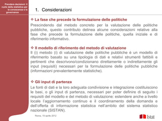 Prendere decisioni: il
ruolo della statistica per
      la conoscenza e la
    governance
                               1. Considerazioni

                              La fase che precede la formulazione delle politiche
                             Prescindendo dal metodo concreto per la valutazione delle politiche
                             pubbliche, questo contributo delinea alcune considerazioni relative alla
                             fase che precede la formulazione delle politiche, quella iniziale e di
                             riferimento informativo.

                              Il modello di riferimento del metodo di valutazione
                             Il (i) metodo (i) di valutazione delle politiche pubbliche è un modello di
                             riferimento basato su una tipologia di dati e relativi strumenti fattibili e
                             pertinenti che descrivono/condizionano direttamente o indirettamente gli
                             input (requisiti) necessari per la formulazione delle politiche pubbliche
                             (informazioni prevalentemente statistiche).

                              Gli input di partenza
                             Le fonti di dati e la loro adeguata condivisione e integrazione costituiscono
                             le basi, o gli input di partenza, necessari per poter definire di seguito i
                             requisiti del modello e del metodo di valutazione: estendere anche a livello
                             locale l’aggiornamento continuo e il coordinamento della domanda e
                             dell’offerta di informazione statistica nell’ambito del sistema statistico
                             nazionale (SISTAN).
                               Roma, 19 aprile 2012
 