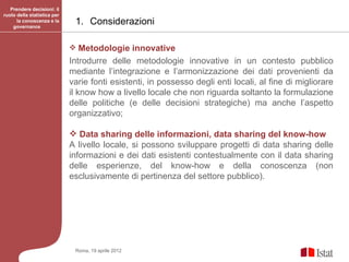 Prendere decisioni: il
ruolo della statistica per
      la conoscenza e la
    governance
                              1. Considerazioni

                              Metodologie innovative
                             Introdurre delle metodologie innovative in un contesto pubblico
                             mediante l’integrazione e l’armonizzazione dei dati provenienti da
                             varie fonti esistenti, in possesso degli enti locali, al fine di migliorare
                             il know how a livello locale che non riguarda soltanto la formulazione
                             delle politiche (e delle decisioni strategiche) ma anche l’aspetto
                             organizzativo;

                              Data sharing delle informazioni, data sharing del know-how
                             A livello locale, si possono sviluppare progetti di data sharing delle
                             informazioni e dei dati esistenti contestualmente con il data sharing
                             delle esperienze, del know-how e della conoscenza (non
                             esclusivamente di pertinenza del settore pubblico).




                              Roma, 19 aprile 2012
 