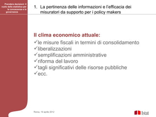 Prendere decisioni: il
ruolo della statistica per
      la conoscenza e la
                             1. La pertinenza delle informazioni e l’efficacia dei
    governance                  misuratori da supporto per i policy makers




                             Il clima economico attuale:
                             le misure fiscali in termini di consolidamento
                             liberalizzazioni
                             semplificazioni amministrative
                             riforma del lavoro
                             tagli significativi delle risorse pubbliche
                             ecc.




                             Roma, 19 aprile 2012
 