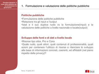 Prendere decisioni: il
ruolo della statistica per
      la conoscenza e la
    governance
                             1. Formulazione e valutazione delle politiche pubbliche


                             Politiche pubbliche
                             •Formulazione delle politiche pubbliche
                             •Relazione tra gli input e l’output
                             •Istat e il suo duplice ruolo vs la formulazione(input) e la
                             valutazione delle politiche a livello nazionale e locale(output)



                             Sviluppo delle fonti e di dati a livello locale
                             •Risorse tipo silos, Pro e Cons
                             •Quale ruolo, quali attori, quali contenuti di professionalità, quali
                             azioni per contenere l’utilizzo di risorse e rilanciare lo sviluppo
                             alla base di informazioni concreti, coerenti, ed affidabili (nel pieno
                             rispetto della privacy)?




                             Roma, 19 aprile 2012
 