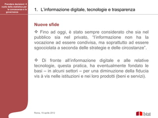 Prendere decisioni: il
ruolo della statistica per
      la conoscenza e la
    governance
                             1. L’informazione digitale, tecnologie e trasparenza


                             Nuove sfide
                              Fino ad oggi, è stato sempre considerato che sia nel
                             pubblico sia nel privato, “l’informazione non ha la
                             vocazione ad essere condivisa, ma soprattutto ad essere
                             sgocciolata a seconda delle strategie e delle circostanze”.

                              Di fronte all’informazione digitale e alle relative
                             tecnologie, questa pratica, ha eventualmente fondato le
                             basi – in alcuni settori – per una diminuzione della fiducia
                             vis à vis nelle istituzioni e nei loro prodotti (beni e servizi).




                             Roma, 19 aprile 2012
 