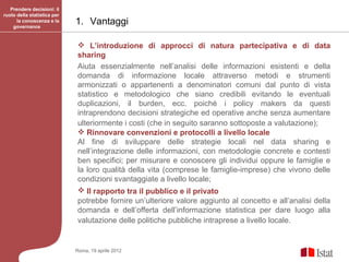 Prendere decisioni: il
ruolo della statistica per
      la conoscenza e la
    governance
                             1. Vantaggi

                              L’introduzione di approcci di natura partecipativa e di data
                             sharing
                             Aiuta essenzialmente nell’analisi delle informazioni esistenti e della
                             domanda di informazione locale attraverso metodi e strumenti
                             armonizzati o appartenenti a denominatori comuni dal punto di vista
                             statistico e metodologico che siano credibili evitando le eventuali
                             duplicazioni, il burden, ecc. poiché i policy makers da questi
                             intraprendono decisioni strategiche ed operative anche senza aumentare
                             ulteriormente i costi (che in seguito saranno sottoposte a valutazione);
                              Rinnovare convenzioni e protocolli a livello locale
                             Al fine di sviluppare delle strategie locali nel data sharing e
                             nell’integrazione delle informazioni, con metodologie concrete e contesti
                             ben specifici; per misurare e conoscere gli individui oppure le famiglie e
                             la loro qualità della vita (comprese le famiglie-imprese) che vivono delle
                             condizioni svantaggiate a livello locale;
                              Il rapporto tra il pubblico e il privato
                             potrebbe fornire un’ulteriore valore aggiunto al concetto e all’analisi della
                             domanda e dell’offerta dell’informazione statistica per dare luogo alla
                             valutazione delle politiche pubbliche intraprese a livello locale.


                             Roma, 19 aprile 2012
 