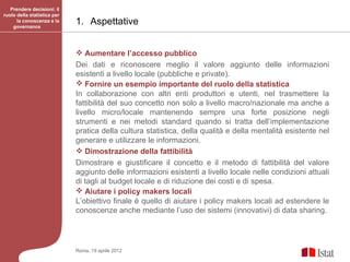 Prendere decisioni: il
ruolo della statistica per
      la conoscenza e la
    governance
                             1. Aspettative


                              Aumentare l’accesso pubblico
                             Dei dati e riconoscere meglio il valore aggiunto delle informazioni
                             esistenti a livello locale (pubbliche e private).
                              Fornire un esempio importante del ruolo della statistica
                             In collaborazione con altri enti produttori e utenti, nel trasmettere la
                             fattibilità del suo concetto non solo a livello macro/nazionale ma anche a
                             livello micro/locale mantenendo sempre una forte posizione negli
                             strumenti e nei metodi standard quando si tratta dell’implementazione
                             pratica della cultura statistica, della qualità e della mentalità esistente nel
                             generare e utilizzare le informazioni.
                              Dimostrazione della fattibilità
                             Dimostrare e giustificare il concetto e il metodo di fattibilità del valore
                             aggiunto delle informazioni esistenti a livello locale nelle condizioni attuali
                             di tagli al budget locale e di riduzione dei costi e di spesa.
                              Aiutare i policy makers locali
                             L’obiettivo finale è quello di aiutare i policy makers locali ad estendere le
                             conoscenze anche mediante l’uso dei sistemi (innovativi) di data sharing.




                             Roma, 19 aprile 2012
 