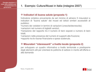 Prendere decisioni: il
ruolo della statistica per
      la conoscenza e la
    governance
                             1. Esempio: Cultura/Musei in Italia (indagine 2007)


                              Indicatori di buona salute (proposta 1)
                             Indicatore sintetico proveniente da set minimo di almeno 5 misuratori e
                             indicatori di “buona salute” dei musei ed istituti similari accessibili al
                             pubblico:
                             •numero dei visitatori in termini di variazioni (crescita/decrescita);
                             •variazioni nel numero di biglietti venduti;
                             •Variazione del rapporto tra il numero di beni esposti e numero di beni
                             totali;
                             •variazioni nella presenza del numero di supporti alla fruizione;
                             •rapporto tra le risorse finanziarie e spese sostenute.

                              Misuratori “interessanti” a livello locale (proposta 2)
                             per sviluppare un quadro informativo a livello territoriale e predisporre
                             degli elementi utili per orientare le politiche di settore in merito all’offerta e
                             alla domanda




                             Roma, 19 aprile 2012
 