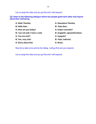 10 
Let us swap the roles and you go first and I will respond. 
(2) Listen to the following dialogue where two people greet each other and inquire about their well being. 
A: Hello Themba. A: Sawubona Themba. 
B: Hello Sam. B: Yebo Sam. 
A: How are you today? A: Unjani namuhla? 
B: I am not well, I have a cold. B: Angiphili, nginemkhuhlane. 
A: You are sick? A: Uyagula? 
B: Yes, very sick! B: Yebo, kakhulu! 
A: Sorry about that. A: Ncesi. 
Now let us take turns and do the dialog. I will go first and you respond. 
Let us swap the roles and you go first and I will respond. 
 