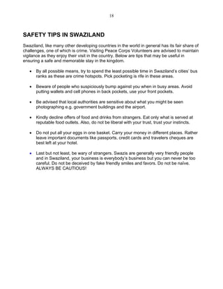 18 
SAFETY TIPS IN SWAZILAND 
Swaziland, like many other developing countries in the world in general has its fair share of challenges, one of which is crime. Visiting Peace Corps Volunteers are advised to maintain vigilance as they enjoy their visit in the country. Below are tips that may be useful in ensuring a safe and memorable stay in the kingdom. 
• By all possible means, try to spend the least possible time in Swaziland’s cities’ bus ranks as these are crime hotspots. Pick pocketing is rife in these areas. 
• Beware of people who suspiciously bump against you when in busy areas. Avoid putting wallets and cell phones in back pockets, use your front pockets. 
• Be advised that local authorities are sensitive about what you might be seen photographing e.g. government buildings and the airport. 
• Kindly decline offers of food and drinks from strangers. Eat only what is served at reputable food outlets. Also, do not be liberal with your trust, trust your instincts. 
• Do not put all your eggs in one basket. Carry your money in different places. Rather leave important documents like passports, credit cards and travelers cheques are best left at your hotel. 
• Last but not least, be wary of strangers. Swazis are generally very friendly people and in Swaziland, your business is everybody’s business but you can never be too careful. Do not be deceived by fake friendly smiles and favors. Do not be naïve. ALWAYS BE CAUTIOUS! 
 