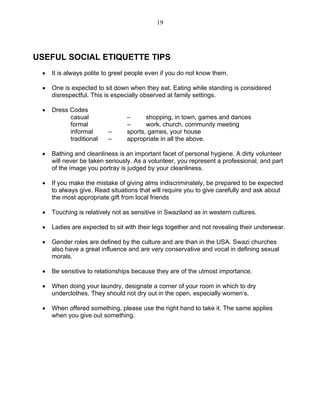 19 
USEFUL SOCIAL ETIQUETTE TIPS 
• It is always polite to greet people even if you do not know them. 
• One is expected to sit down when they eat. Eating while standing is considered disrespectful. This is especially observed at family settings. 
• Dress Codes 
casual – shopping, in town, games and dances 
formal – work, church, community meeting 
informal – sports, games, your house 
traditional – appropriate in all the above. 
• Bathing and cleanliness is an important facet of personal hygiene. A dirty volunteer will never be taken seriously. As a volunteer, you represent a professional, and part of the image you portray is judged by your cleanliness. 
• If you make the mistake of giving alms indiscriminately, be prepared to be expected to always give. Read situations that will require you to give carefully and ask about the most appropriate gift from local friends 
• Touching is relatively not as sensitive in Swaziland as in western cultures. 
• Ladies are expected to sit with their legs together and not revealing their underwear. 
• Gender roles are defined by the culture and are than in the USA. Swazi churches also have a great influence and are very conservative and vocal in defining sexual morals. 
• Be sensitive to relationships because they are of the utmost importance. 
• When doing your laundry, designate a corner of your room in which to dry underclothes. They should not dry out in the open, especially women’s. 
• When offered something, please use the right hand to take it. The same applies when you give out something. 
