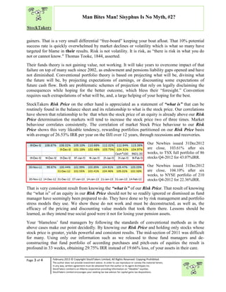 “
Page 3 of 4 February 2013 © Copyright StockTakers Limited, All Rights Reserved. Copying Prohibited.
The author does not provide investment advice. In order to use reproduce or convey the material herein,
in any way, written agreement must be obtained from the author or its agent Architypes Inc.
StockTakers Limited is an Alberta corporation providing information on “likeables” equities.
StockTakers Limited encourages your seeking tax law advisor for capital gains tax dispositions.
Man Bites Man! Sisyphus Is No Myth, #2?
gainers. That is a very small differential “free-board” keeping your boat afloat. That 10% potential
success rate is quickly overwhelmed by market declines or volatility which is what so many have
targeted for blame in their results. Risk is not volatility. It is risk, as “there is risk in what you do
not or cannot know." Thomas Tooke, 1844, asserted.
Their funds theory is not gaining value, not working. It will take years to overcome impact of that
failure on top of many such since 2002, as endowment and pensions liability gaps opened and have
not diminished. Conventional portfolio theory is based on projecting what will be, divining what
the future will be, by projecting expectations of earnings, or discounting some expectations of
future cash flow. Both are problematic schemes of projection that rely on legally disclaiming the
consequences while hoping for the better outcome, which bless their “foresight.” Convention
requires such extrapolations of what will be, and, a large helping of your hoping for the best.
StockTakers Risk Price on the other hand is appreciated as a statement of “what is” that can be
routinely found in the balance sheet and its relationship to what is the stock price. Our correlations
have shown that relationship to be that when the stock price of an equity is already above our Risk
Price determination the markets will tend to increase the stock price two of three times. Market
behaviour correlates consistently. The correlation of market Stock Price behaviour to our Risk
Price shows this very likeable tendency, rewarding portfolios partitioned on our Risk Price basis
with average of 26.53% IRR per year on the DJI over 12 years, through recessions and recoveries.
Our Newbies issued 31Dec2012
are close, 103.61% after six
weeks, to TSX full portfolio of 86
stocks Q4-2012 for 43.07%IRR.
Our Newbies issued 31Dec2012
are close, 104.10% after six
weeks, to NYSE portfolio of 210
stocks Q4-2012 for 22.36%IRR.
That is very consistent result from knowing the “what is” of our Risk Price. That result of knowing
the “what is” of an equity in our Risk Price should not be so readily ignored or dismissed as fund
manager have seemingly been prepared to do. They have done so by risk management and portfolio
stress models they use. We show these do not work and must be deconstructed, as well as, the
efficacy of the pricing and discounting value models that took them there. Lessons should be
learned, as they intend true social good were it not for losing your pension assets.
Your ‘blameless’ fund managers by following the standards of conventional methods as in the
above cases make our point decidedly. By knowing our Risk Price and holding only stocks whose
stock price is greater, yields powerful and consistent results. The mid-section of 2011 was difficult
for many. Using only our information such as we released to those fund managers and de-
constructing that fund portfolio of according purchases and pitch-outs of equities the result is
profound in 33 weeks, obtaining 29.75% IRR instead of 19.66% loss, of your assets in their care.
 