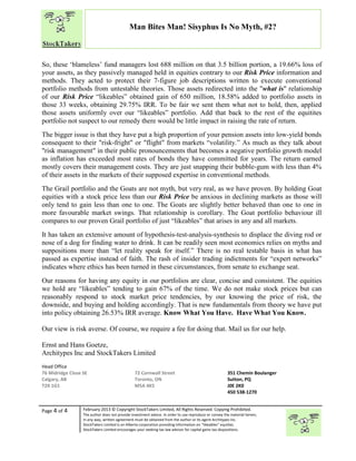 “
Page 4 of 4 February 2013 © Copyright StockTakers Limited, All Rights Reserved. Copying Prohibited.
The author does not provide investment advice. In order to use reproduce or convey the material herein,
in any way, written agreement must be obtained from the author or its agent Architypes Inc.
StockTakers Limited is an Alberta corporation providing information on “likeables” equities.
StockTakers Limited encourages your seeking tax law advisor for capital gains tax dispositions.
Man Bites Man! Sisyphus Is No Myth, #2?
So, these ‘blameless’ fund managers lost 688 million on that 3.5 billion portion, a 19.66% loss of
your assets, as they passively managed held in equities contrary to our Risk Price information and
methods. They acted to protect their 7-figure job descriptions written to execute conventional
portfolio methods from untestable theories. Those assets redirected into the "what is" relationship
of our Risk Price “likeables” obtained gain of 650 million, 18.58% added to portfolio assets in
those 33 weeks, obtaining 29.75% IRR. To be fair we sent them what not to hold, then, applied
those assets uniformly over our “likeables” portfolio. Add that back to the rest of the equitites
portfolio not suspect to our remedy there would be little impact in raising the rate of return.
The bigger issue is that they have put a high proportion of your pension assets into low-yield bonds
consequent to their "risk-fright" or "flight" from markets “volatility.” As much as they talk about
"risk management" in their public pronouncements that becomes a negative portfolio growth model
as inflation has exceeded most rates of bonds they have committed for years. The return earned
mostly covers their management costs. They are just snapping their bubble-gum with less than 4%
of their assets in the markets of their supposed expertise in conventional methods.
The Grail portfolio and the Goats are not myth, but very real, as we have proven. By holding Goat
equities with a stock price less than our Risk Price be anxious in declining markets as those will
only tend to gain less than one to one. The Goats are slightly better behaved than one to one in
more favourable market swings. That relationship is corollary. The Goat portfolio behaviour ill
compares to our proven Grail portfolio of just “likeables” that arises in any and all markets.
It has taken an extensive amount of hypothesis-test-analysis-synthesis to displace the diving rod or
nose of a dog for finding water to drink. It can be readily seen most economics relies on myths and
suppositions more than “let reality speak for itself.” There is no real testable basis in what has
passed as expertise instead of faith. The rash of insider trading indictments for “expert networks”
indicates where ethics has been turned in these circumstances, from senate to exchange seat.
Our reasons for having any equity in our portfolios are clear, concise and consistent. The equities
we hold are “likeables” tending to gain 67% of the time. We do not make stock prices but can
reasonably respond to stock market price tendencies, by our knowing the price of risk, the
downside, and buying and holding accordingly. That is new fundamentals from theory we have put
into policy obtaining 26.53% IRR average. Know What You Have. Have What You Know.
Our view is risk averse. Of course, we require a fee for doing that. Mail us for our help.
Ernst and Hans Goetze,
Architypes Inc and StockTakers Limited
Head Office
76 Midridge Close SE
Calgary, AB
T2X 1G1
72 Cornwall Street
Toronto, ON
M5A 4K5
351 Chemin Boulanger
Sutton, PQ
J0E 2K0
450 538-1270
 