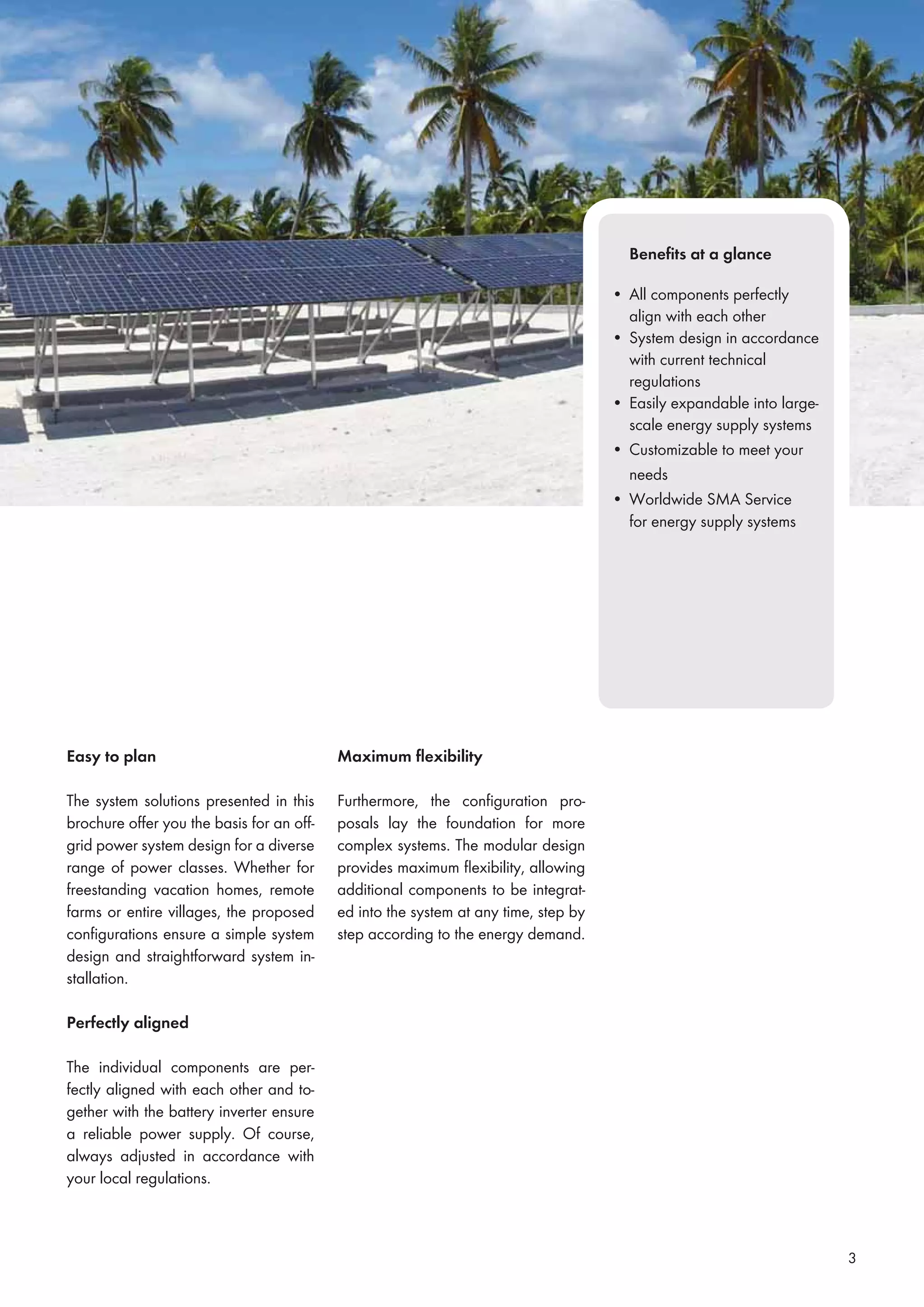 3
Beneﬁts at a glance
• All components perfectly
align with each other
• System design in accordance
with current technical
regulations
• Easily expandable into large-
scale energy supply systems
• Customizable to meet your
needs
• Worldwide SMA Service
for energy supply systems
Easy to plan
The system solutions presented in this
brochure offer you the basis for an off-
grid power system design for a diverse
range of power classes. Whether for
freestanding vacation homes, remote
farms or entire villages, the proposed
conﬁgurations ensure a simple system
design and straightforward system in-
stallation.
Perfectly aligned
The individual components are per-
fectly aligned with each other and to-
gether with the battery inverter ensure
a reliable power supply. Of course,
always adjusted in accordance with
your local regulations.
Maximum ﬂexibility
Furthermore, the conﬁguration pro-
posals lay the foundation for more
complex systems. The modular design
provides maximum ﬂexibility, allowing
additional components to be integrat-
ed into the system at any time, step by
step according to the energy demand.
 