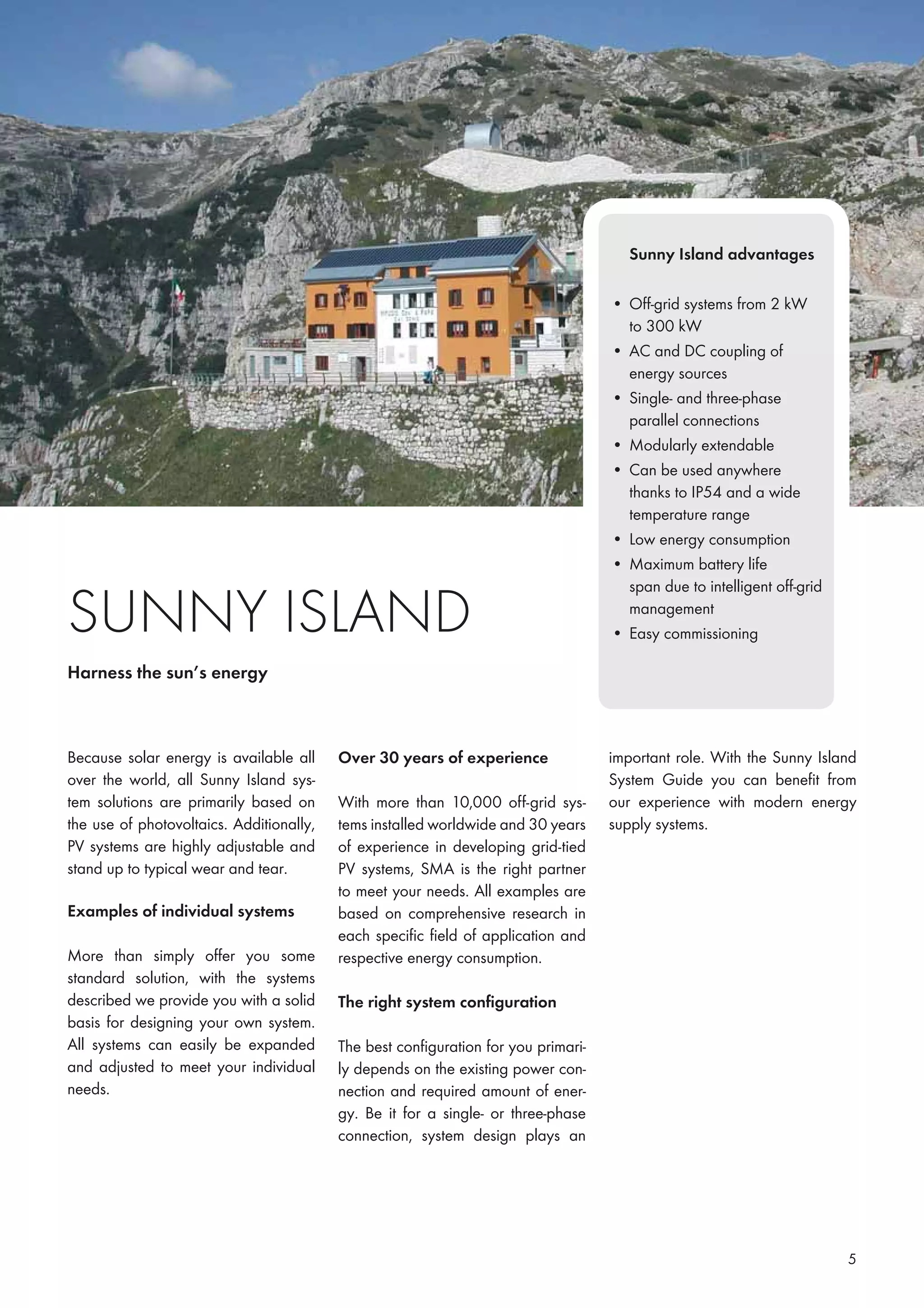 5
Because solar energy is available all
over the world, all Sunny Island sys-
tem solutions are primarily based on
the use of photovoltaics. Additionally,
PV systems are highly adjustable and
stand up to typical wear and tear.
Examples of individual systems
More than simply offer you some
standard solution, with the systems
described we provide you with a solid
basis for designing your own system.
All systems can easily be expanded
and adjusted to meet your individual
needs.
Harness the sun’s energy
Over 30 years of experience
With more than 10,000 off-grid sys-
tems installed worldwide and 30 years
of experience in developing grid-tied
PV systems, SMA is the right partner
to meet your needs. All examples are
based on comprehensive research in
each speciﬁc ﬁeld of application and
respective energy consumption.
The right system conﬁguration
The best conﬁguration for you primari-
ly depends on the existing power con-
nection and required amount of ener-
gy. Be it for a single- or three-phase
connection, system design plays an
Sunny Island advantages
• Off-grid systems from 2 kW
to 300 kW
• AC and DC coupling of
energy sources
• Single- and three-phase
parallel connections
• Modularly extendable
• Can be used anywhere
thanks to IP54 and a wide
temperature range
• Low energy consumption
• Maximum battery life
span due to intelligent off-grid
management
• Easy commissioning
important role. With the Sunny Island
System Guide you can beneﬁt from
our experience with modern energy
supply systems.
 