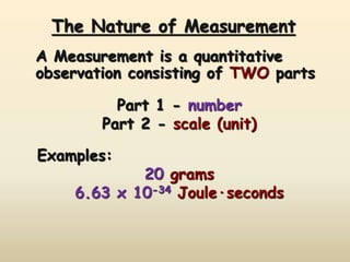 The Nature of Measurement 
A Measurement is a quantitative 
observation consisting of TWO parts 
Part 1 - number 
Part 2 - scale (unit) 
Examples: 
20 grams 
6.63 x 10-34 Joule·seconds 
 
