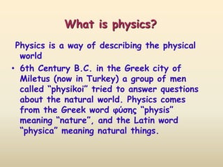 What is physics? 
Physics is a way of describing the physical 
world 
• 6th Century B.C. in the Greek city of 
Miletus (now in Turkey) a group of men 
called “physikoi” tried to answer questions 
about the natural world. Physics comes 
from the Greek word φύσης “physis” 
meaning “nature”, and the Latin word 
“physica” meaning natural things. 
 