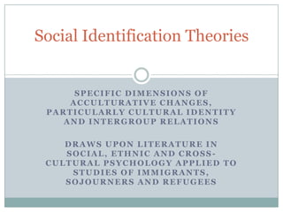 Social Identification Theories


      SPECIFIC DIMENSIONS OF
     ACCULTURATIVE CHANGES,
 PARTICULARLY CULTURAL IDENTITY
    AND INTERGROUP RELATIONS

    DRAWS UPON LITERATURE IN
    SOCIAL, ETHNIC AND CROSS-
 CULTURAL PSYCHOLOGY APPLIED TO
     STUDIES OF IMMIGRANTS,
    SOJOURNERS AND REFUGEES
 