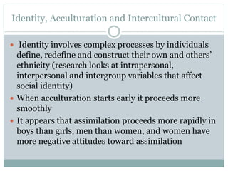 Identity, Acculturation and Intercultural Contact

 Identity involves complex processes by individuals
  define, redefine and construct their own and others‟
  ethnicity (research looks at intrapersonal,
  interpersonal and intergroup variables that affect
  social identity)
 When acculturation starts early it proceeds more
  smoothly
 It appears that assimilation proceeds more rapidly in
  boys than girls, men than women, and women have
  more negative attitudes toward assimilation
 