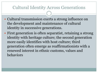 Cultural Identity Across Generations

 Cultural transmission exerts a strong influence on
  the development and maintenance of cultural
  identity in successive generations.
 First generation is often separatist, retaining a strong
  identity with heritage culture; the second generation
  more easily identifies with host culture; third
  generation often emerge as reaffirmationists with a
  renewed interest in ethnic customs, values and
  behaviors
 