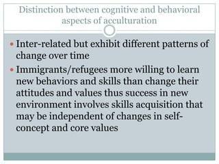 Distinction between cognitive and behavioral
             aspects of acculturation

 Inter-related but exhibit different patterns of
  change over time
 Immigrants/refugees more willing to learn
  new behaviors and skills than change their
  attitudes and values thus success in new
  environment involves skills acquisition that
  may be independent of changes in self-
  concept and core values
 