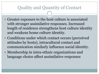 Quality and Quantity of Contact

 Greater exposure to the host culture is associated
  with stronger assimilative responses. Increased
  length of residence strengthens host culture identity
  and weakens home culture identity.
 Conditions under which contact occurs (perceived
  attitudes by hosts), intracultural contact and
  communication similarly influence social identity.
 Membership in intra-ethnic organizations and
  language choice affect assimilative responses
 