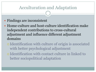 Acculturation and Adaptation

 Findings are inconsistent
 Home-culture and host-culture identification make
 independent contributions to cross-cultural
 adjustment and influence different adjustment
 domains
  Identification with culture of origin is associated
   with better psychological adjustment
  Identification with contact culture in linked to
   better sociopolitical adaptation
 