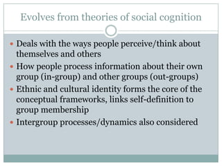 Evolves from theories of social cognition

 Deals with the ways people perceive/think about
  themselves and others
 How people process information about their own
  group (in-group) and other groups (out-groups)
 Ethnic and cultural identity forms the core of the
  conceptual frameworks, links self-definition to
  group membership
 Intergroup processes/dynamics also considered
 