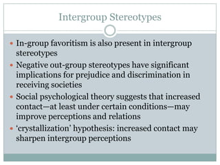Intergroup Stereotypes

 In-group favoritism is also present in intergroup
  stereotypes
 Negative out-group stereotypes have significant
  implications for prejudice and discrimination in
  receiving societies
 Social psychological theory suggests that increased
  contact—at least under certain conditions—may
  improve perceptions and relations
 „crystallization‟ hypothesis: increased contact may
  sharpen intergroup perceptions
 