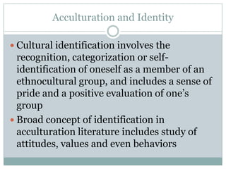 Acculturation and Identity

 Cultural identification involves the
  recognition, categorization or self-
  identification of oneself as a member of an
  ethnocultural group, and includes a sense of
  pride and a positive evaluation of one‟s
  group
 Broad concept of identification in
  acculturation literature includes study of
  attitudes, values and even behaviors
 
