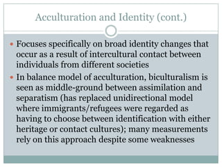 Acculturation and Identity (cont.)

 Focuses specifically on broad identity changes that
  occur as a result of intercultural contact between
  individuals from different societies
 In balance model of acculturation, biculturalism is
  seen as middle-ground between assimilation and
  separatism (has replaced unidirectional model
  where immigrants/refugees were regarded as
  having to choose between identification with either
  heritage or contact cultures); many measurements
  rely on this approach despite some weaknesses
 